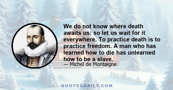 We do not know where death awaits us: so let us wait for it everywhere. To practice death is to practice freedom. A man who has learned how to die has unlearned how to be a slave.