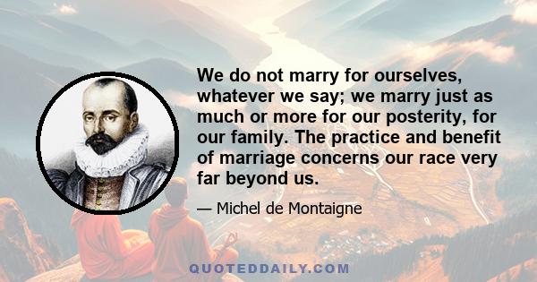 We do not marry for ourselves, whatever we say; we marry just as much or more for our posterity, for our family. The practice and benefit of marriage concerns our race very far beyond us.