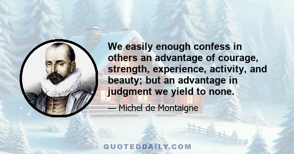 We easily enough confess in others an advantage of courage, strength, experience, activity, and beauty; but an advantage in judgment we yield to none.