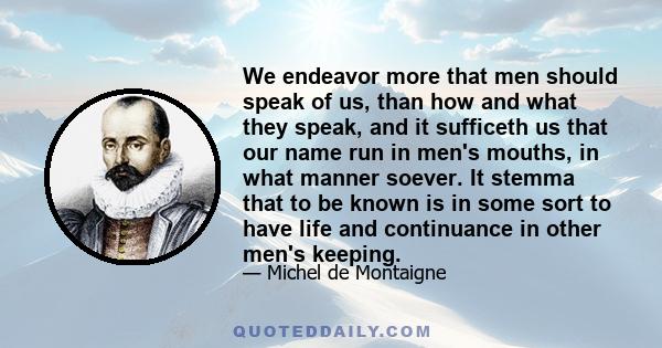 We endeavor more that men should speak of us, than how and what they speak, and it sufficeth us that our name run in men's mouths, in what manner soever. It stemma that to be known is in some sort to have life and