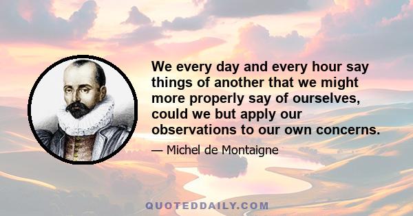 We every day and every hour say things of another that we might more properly say of ourselves, could we but apply our observations to our own concerns.