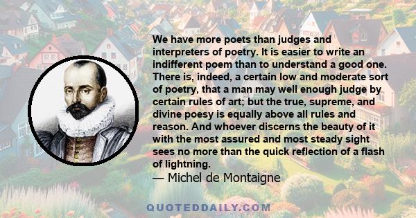 We have more poets than judges and interpreters of poetry. It is easier to write an indifferent poem than to understand a good one. There is, indeed, a certain low and moderate sort of poetry, that a man may well enough 