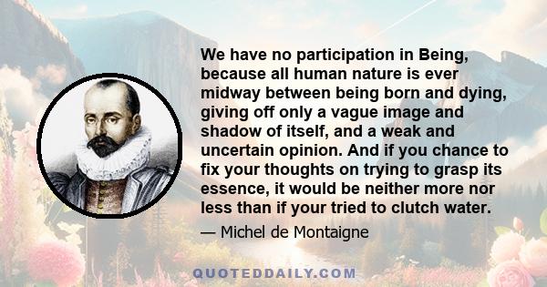 We have no participation in Being, because all human nature is ever midway between being born and dying, giving off only a vague image and shadow of itself, and a weak and uncertain opinion. And if you chance to fix