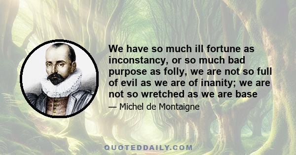 We have so much ill fortune as inconstancy, or so much bad purpose as folly, we are not so full of evil as we are of inanity; we are not so wretched as we are base