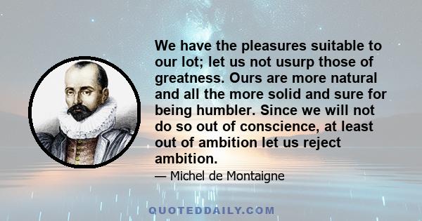 We have the pleasures suitable to our lot; let us not usurp those of greatness. Ours are more natural and all the more solid and sure for being humbler. Since we will not do so out of conscience, at least out of