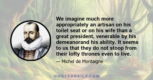 We imagine much more appropriately an artisan on his toilet seat or on his wife than a great president, venerable by his demeanorand his ability. It seems to us that they do not stoop from their lofty thrones even to