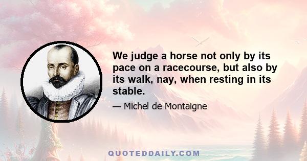 We judge a horse not only by its pace on a racecourse, but also by its walk, nay, when resting in its stable.