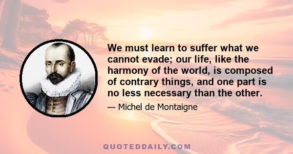 We must learn to suffer what we cannot evade; our life, like the harmony of the world, is composed of contrary things, and one part is no less necessary than the other.