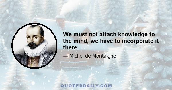 We must not attach knowledge to the mind, we have to incorporate it there.