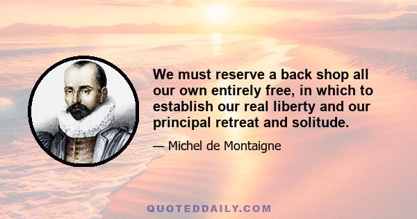 We must reserve a back shop all our own entirely free, in which to establish our real liberty and our principal retreat and solitude.