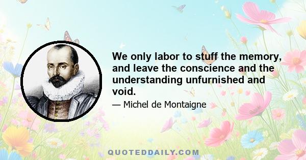 We only labor to stuff the memory, and leave the conscience and the understanding unfurnished and void.