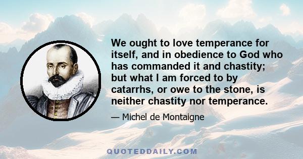 We ought to love temperance for itself, and in obedience to God who has commanded it and chastity; but what I am forced to by catarrhs, or owe to the stone, is neither chastity nor temperance.