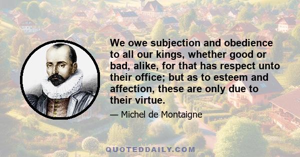 We owe subjection and obedience to all our kings, whether good or bad, alike, for that has respect unto their office; but as to esteem and affection, these are only due to their virtue.