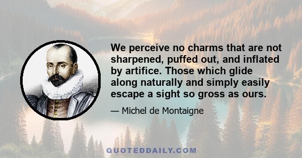 We perceive no charms that are not sharpened, puffed out, and inflated by artifice. Those which glide along naturally and simply easily escape a sight so gross as ours.