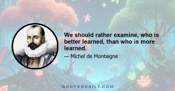 We should rather examine, who is better learned, than who is more learned.