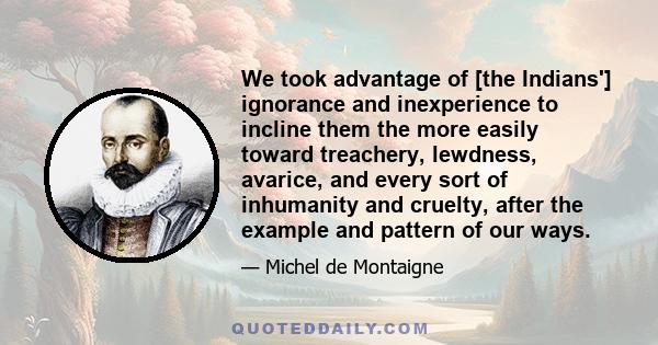 We took advantage of [the Indians'] ignorance and inexperience to incline them the more easily toward treachery, lewdness, avarice, and every sort of inhumanity and cruelty, after the example and pattern of our ways.