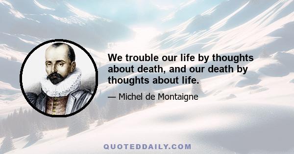 We trouble our life by thoughts about death, and our death by thoughts about life.