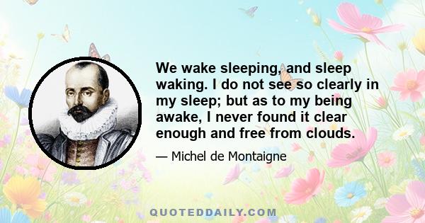 We wake sleeping, and sleep waking. I do not see so clearly in my sleep; but as to my being awake, I never found it clear enough and free from clouds.