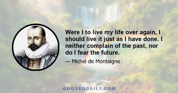 Were I to live my life over again, I should live it just as I have done. I neither complain of the past, nor do I fear the future.