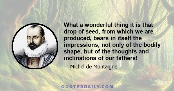 What a wonderful thing it is that drop of seed, from which we are produced, bears in itself the impressions, not only of the bodily shape, but of the thoughts and inclinations of our fathers!