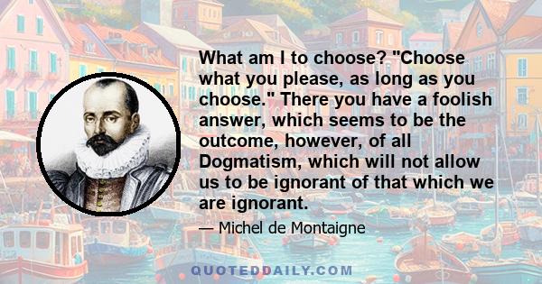 What am I to choose? Choose what you please, as long as you choose. There you have a foolish answer, which seems to be the outcome, however, of all Dogmatism, which will not allow us to be ignorant of that which we are