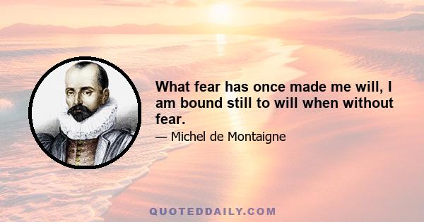 What fear has once made me will, I am bound still to will when without fear.