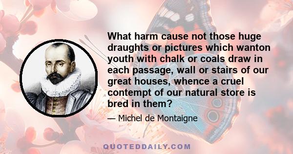 What harm cause not those huge draughts or pictures which wanton youth with chalk or coals draw in each passage, wall or stairs of our great houses, whence a cruel contempt of our natural store is bred in them?