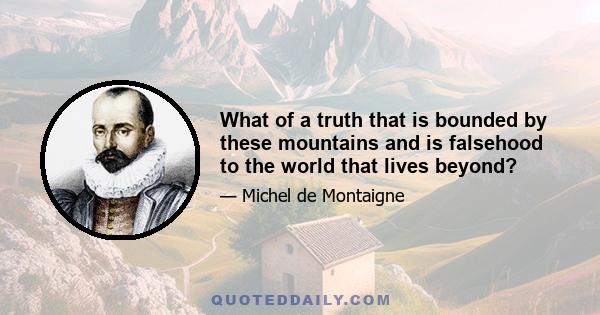 What of a truth that is bounded by these mountains and is falsehood to the world that lives beyond?