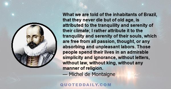 What we are told of the inhabitants of Brazil, that they never die but of old age, is attributed to the tranquility and serenity of their climate; I rather attribute it to the tranquility and serenity of their souls,