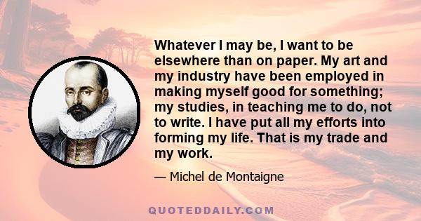 Whatever I may be, I want to be elsewhere than on paper. My art and my industry have been employed in making myself good for something; my studies, in teaching me to do, not to write. I have put all my efforts into