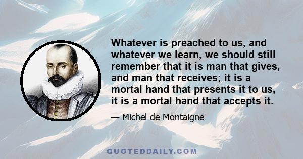 Whatever is preached to us, and whatever we learn, we should still remember that it is man that gives, and man that receives; it is a mortal hand that presents it to us, it is a mortal hand that accepts it.