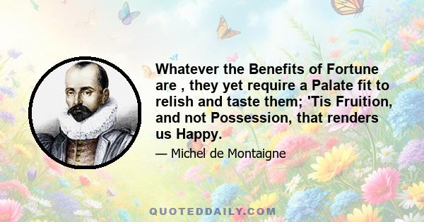 Whatever the Benefits of Fortune are , they yet require a Palate fit to relish and taste them; 'Tis Fruition, and not Possession, that renders us Happy.