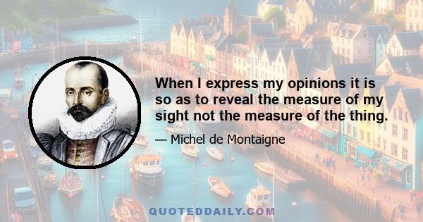 When I express my opinions it is so as to reveal the measure of my sight not the measure of the thing.