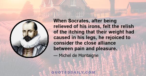 When Socrates, after being relieved of his irons, felt the relish of the itching that their weight had caused in his legs, he rejoiced to consider the close alliance between pain and pleasure.