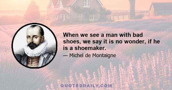 When we see a man with bad shoes, we say it is no wonder, if he is a shoemaker.