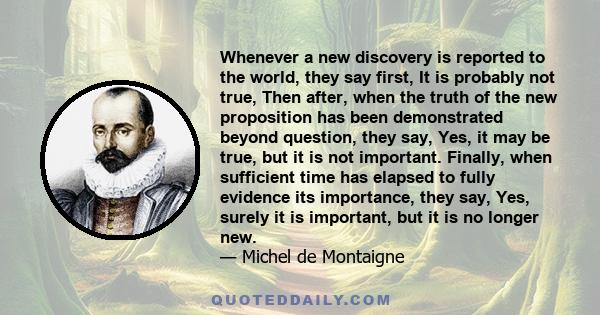 Whenever a new discovery is reported to the world, they say first, It is probably not true, Then after, when the truth of the new proposition has been demonstrated beyond question, they say, Yes, it may be true, but it