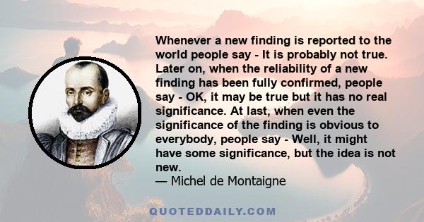 Whenever a new finding is reported to the world people say - It is probably not true. Later on, when the reliability of a new finding has been fully confirmed, people say - OK, it may be true but it has no real