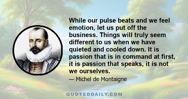 While our pulse beats and we feel emotion, let us put off the business. Things will truly seem different to us when we have quieted and cooled down. It is passion that is in command at first, it is passion that speaks,