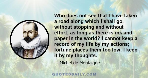 Who does not see that I have taken a road along which I shall go, without stopping and without effort, as long as there is ink and paper in the world? I cannot keep a record of my life by my actions; fortune places them 