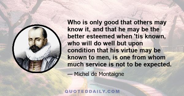 Who is only good that others may know it, and that he may be the better esteemed when 'tis known, who will do well but upon condition that his virtue may be known to men, is one from whom much service is not to be