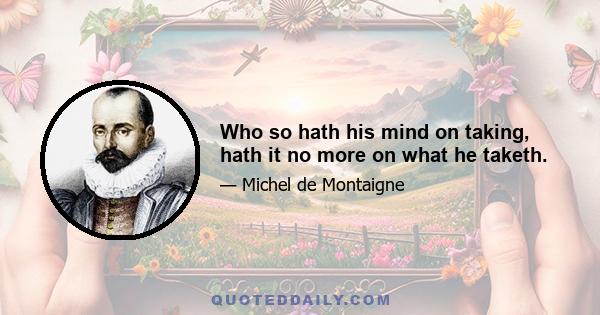 Who so hath his mind on taking, hath it no more on what he taketh.