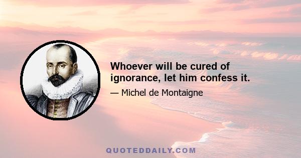 Whoever will be cured of ignorance, let him confess it.