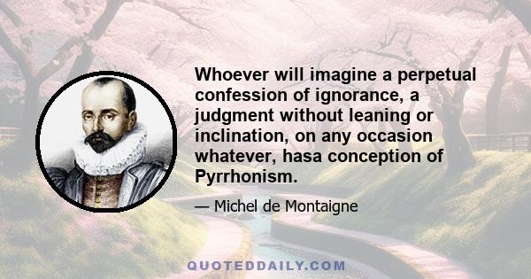 Whoever will imagine a perpetual confession of ignorance, a judgment without leaning or inclination, on any occasion whatever, hasa conception of Pyrrhonism.