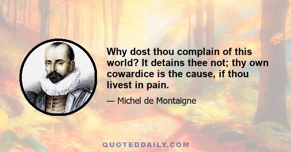 Why dost thou complain of this world? It detains thee not; thy own cowardice is the cause, if thou livest in pain.