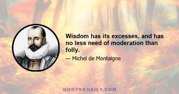 Wisdom has its excesses, and has no less need of moderation than folly.