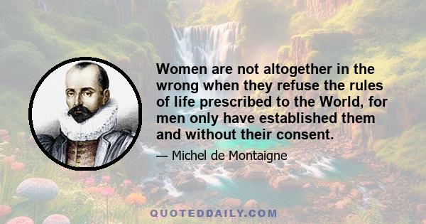 Women are not altogether in the wrong when they refuse the rules of life prescribed to the World, for men only have established them and without their consent.