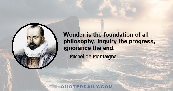 Wonder is the foundation of all philosophy, inquiry the progress, ignorance the end.