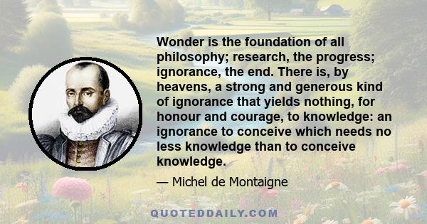 Wonder is the foundation of all philosophy; research, the progress; ignorance, the end. There is, by heavens, a strong and generous kind of ignorance that yields nothing, for honour and courage, to knowledge: an