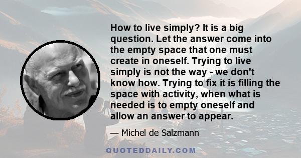 How to live simply? It is a big question. Let the answer come into the empty space that one must create in oneself. Trying to live simply is not the way - we don't know how. Trying to fix it is filling the space with