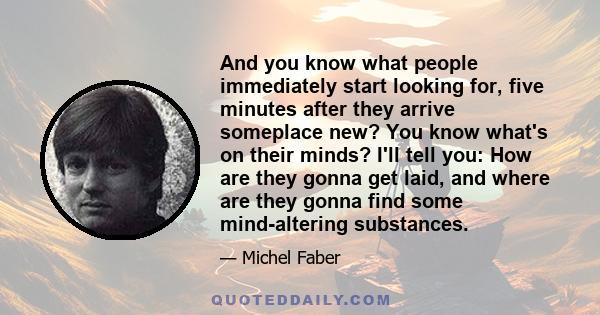 And you know what people immediately start looking for, five minutes after they arrive someplace new? You know what's on their minds? I'll tell you: How are they gonna get laid, and where are they gonna find some